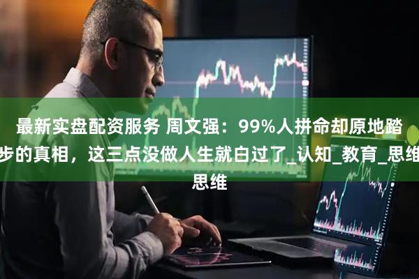 最新实盘配资服务 周文强：99%人拼命却原地踏步的真相，这三点没做人生就白过了_认知_教育_思维