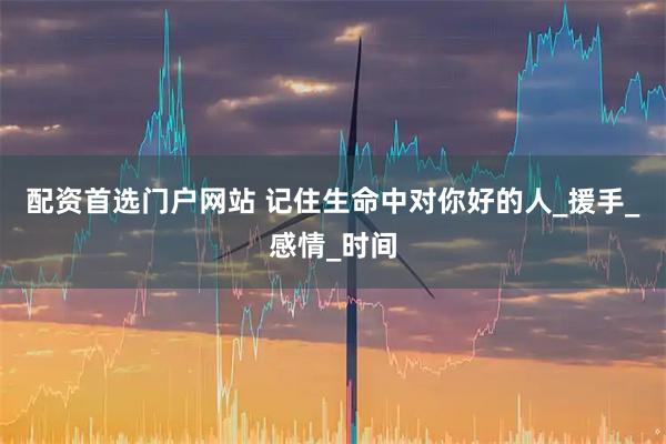 配资首选门户网站 记住生命中对你好的人_援手_感情_时间