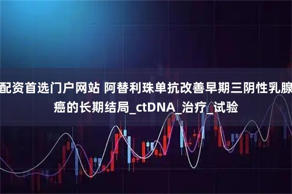 配资首选门户网站 阿替利珠单抗改善早期三阴性乳腺癌的长期结局_ctDNA_治疗_试验