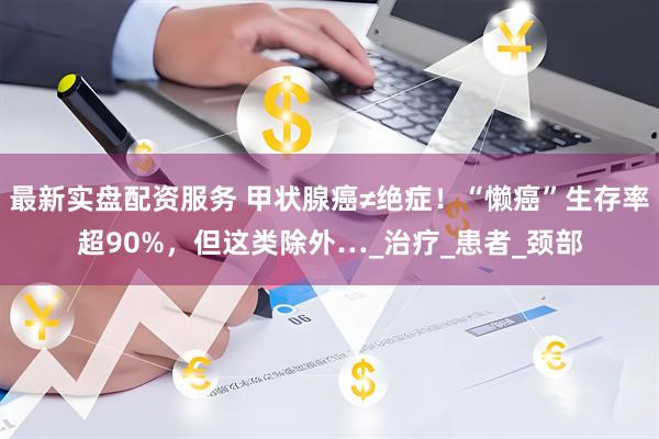 最新实盘配资服务 甲状腺癌≠绝症！“懒癌”生存率超90%，但这类除外…_治疗_患者_颈部