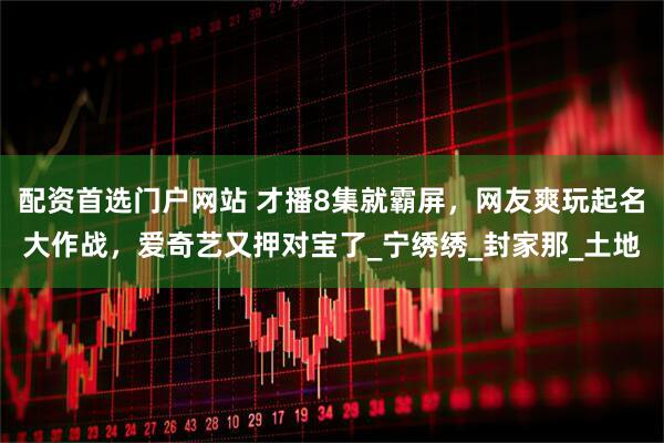 配资首选门户网站 才播8集就霸屏，网友爽玩起名大作战，爱奇艺又押对宝了_宁绣绣_封家那_土地