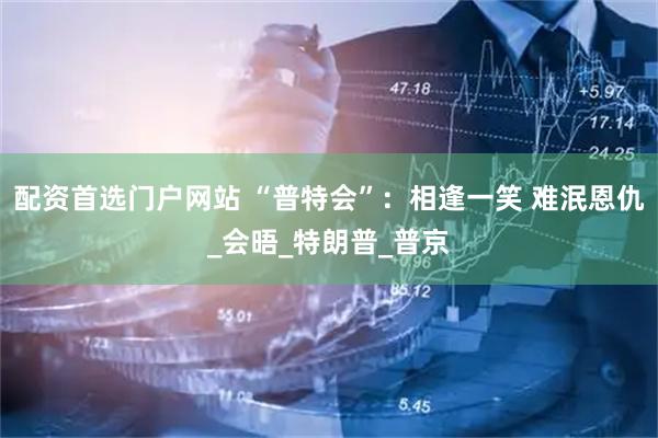 配资首选门户网站 “普特会”：相逢一笑 难泯恩仇_会晤_特朗普_普京
