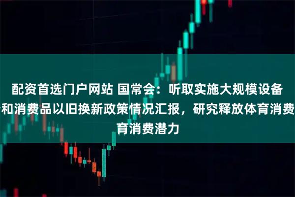配资首选门户网站 国常会：听取实施大规模设备更新和消费品以旧换新政策情况汇报，研究释放体育消费潜力