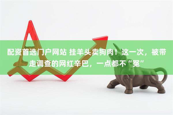 配资首选门户网站 挂羊头卖狗肉！这一次，被带走调查的网红辛巴，一点都不“冤”