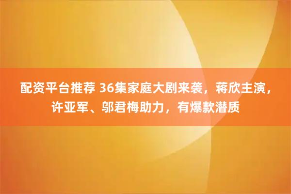 配资平台推荐 36集家庭大剧来袭，蒋欣主演，许亚军、邬君梅助力，有爆款潜质