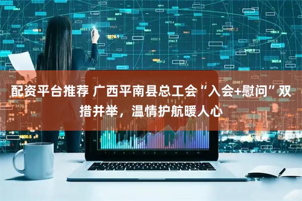 配资平台推荐 广西平南县总工会“入会+慰问”双措并举，温情护航暖人心