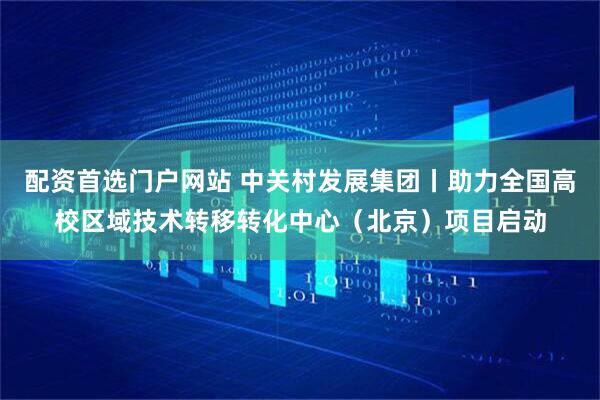 配资首选门户网站 中关村发展集团丨助力全国高校区域技术转移转化中心（北京）项目启动