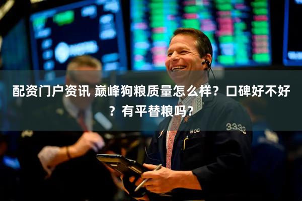 配资门户资讯 巅峰狗粮质量怎么样？口碑好不好？有平替粮吗？