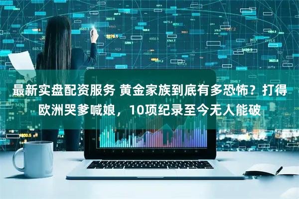 最新实盘配资服务 黄金家族到底有多恐怖？打得欧洲哭爹喊娘，10项纪录至今无人能破