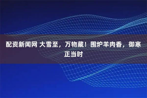 配资新闻网 大雪至，万物藏！围炉羊肉香，御寒正当时