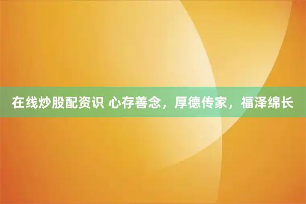 在线炒股配资识 心存善念，厚德传家，福泽绵长