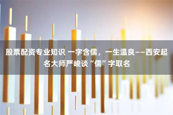 股票配资专业知识 一字含儒，一生温良——西安起名大师严峻谈“儒”字取名